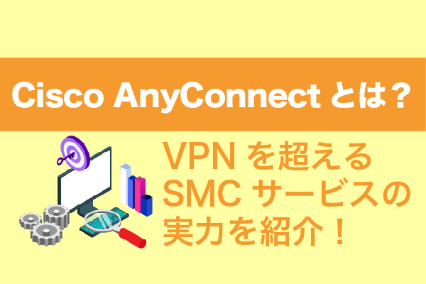 Cisco AnyConnectとは？VPNを超えるSMCサービスの実力を紹介！