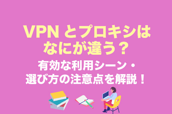 VPNとプロキシはなにが違う？有効な利用シーン・選び方の注意点を解説！